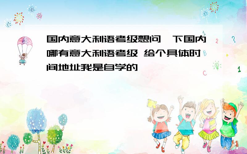 国内意大利语考级想问一下国内哪有意大利语考级 给个具体时间地址我是自学的