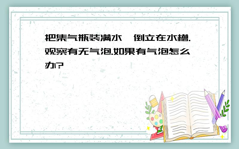 把集气瓶装满水,倒立在水槽.观察有无气泡.如果有气泡怎么办?