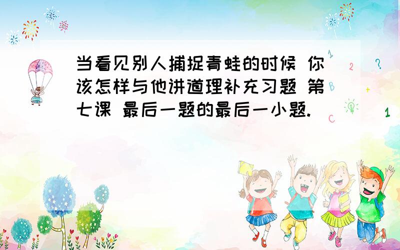 当看见别人捕捉青蛙的时候 你该怎样与他讲道理补充习题 第七课 最后一题的最后一小题.