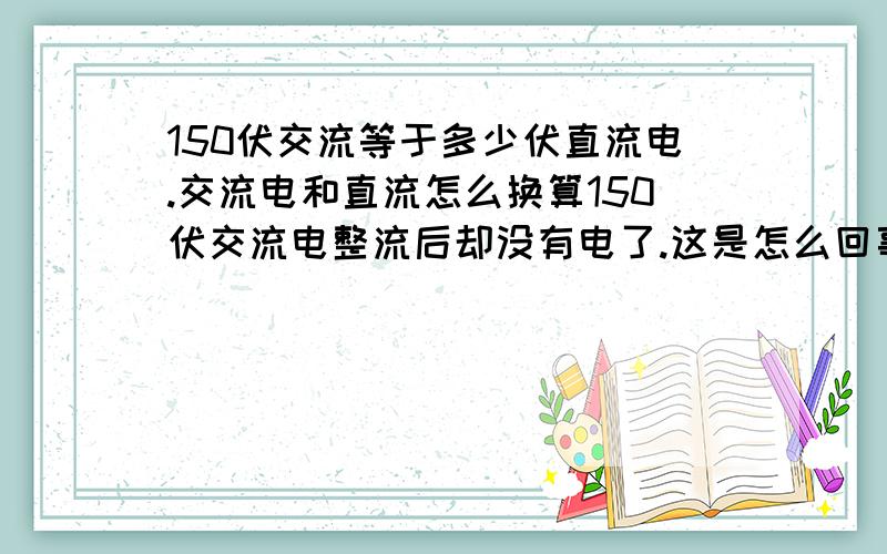 150伏交流等于多少伏直流电.交流电和直流怎么换算150伏交流电整流后却没有电了.这是怎么回事