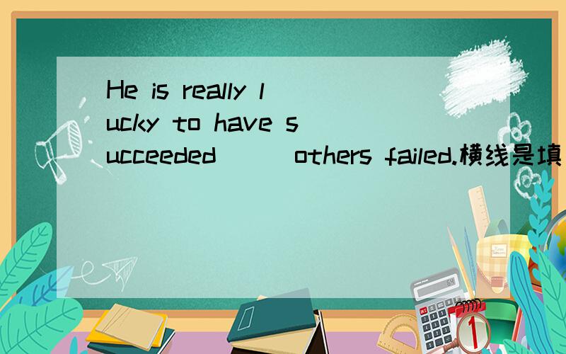 He is really lucky to have succeeded___others failed.横线是填 when还是as,写出原因,它们都有当.时候的意思,它是单项选择  A  when  B  as   C  where   D  in  which      选答案请写上原因。谢谢