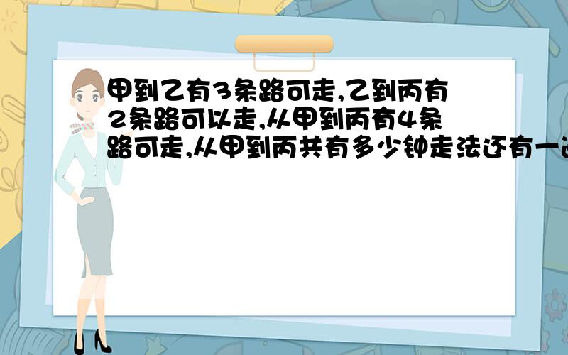 甲到乙有3条路可走,乙到丙有2条路可以走,从甲到丙有4条路可走,从甲到丙共有多少钟走法还有一道：个集装箱，它的内尺寸是40×12×7，现在有一批货箱，它的每一个的外尺寸是5×4×3，问这只