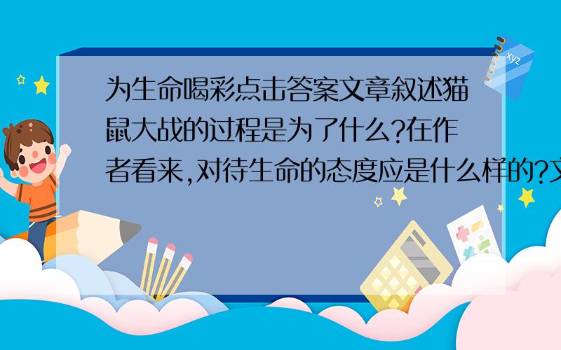 为生命喝彩点击答案文章叙述猫鼠大战的过程是为了什么?在作者看来,对待生命的态度应是什么样的?文末说“我深信,生命因拥有知识而充实,因充满挑战而彰显精彩,因流泪流汗而摇曳多姿.”