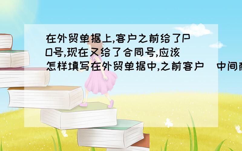 在外贸单据上,客户之前给了PO号,现在又给了合同号,应该怎样填写在外贸单据中,之前客户（中间商）跟我司签订了购销合同有了SC No.但是客户要求我司帮忙直接订舱定船,后中间商又给了我们