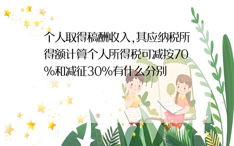 个人取得稿酬收入,其应纳税所得额计算个人所得税可减按70%和减征30%有什么分别