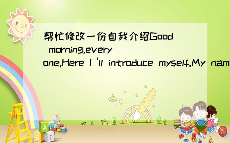 帮忙修改一份自我介绍Good morning,everyone,Here I 'll introduce myself.My name is xx.You can call me xx.I am coming eighteen.I am changeable,just like the weather.Sometimes I'm cheerful but sometimes I'm gloomy.There are 4 people in my famil