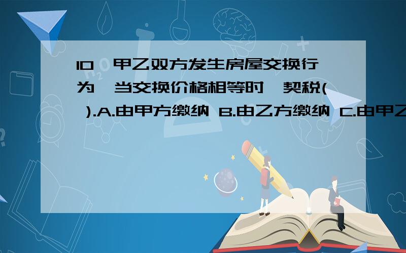 10、甲乙双方发生房屋交换行为,当交换价格相等时,契税( ).A.由甲方缴纳 B.由乙方缴纳 C.由甲乙双方各