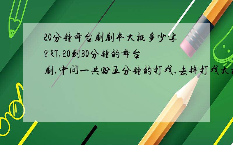 20分钟舞台剧剧本大概多少字?RT,20到30分钟的舞台剧,中间一共四五分钟的打戏,去掉打戏大概需要多少字?