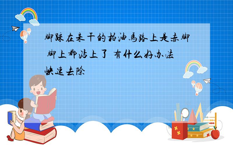 脚踩在未干的柏油马路上是赤脚 脚上都沾上了 有什么好办法快速去除