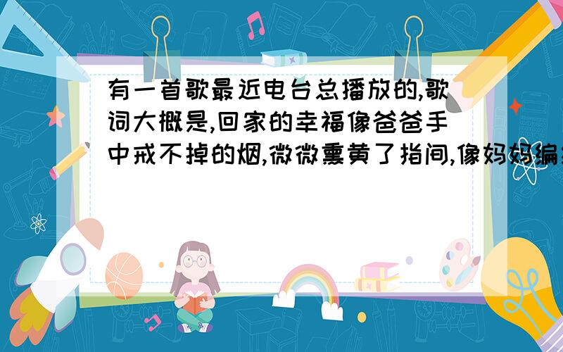 有一首歌最近电台总播放的,歌词大概是,回家的幸福像爸爸手中戒不掉的烟,微微熏黄了指间,像妈妈编织的毛衣什么的 求歌曲名 或者 演唱者~感觉很好听