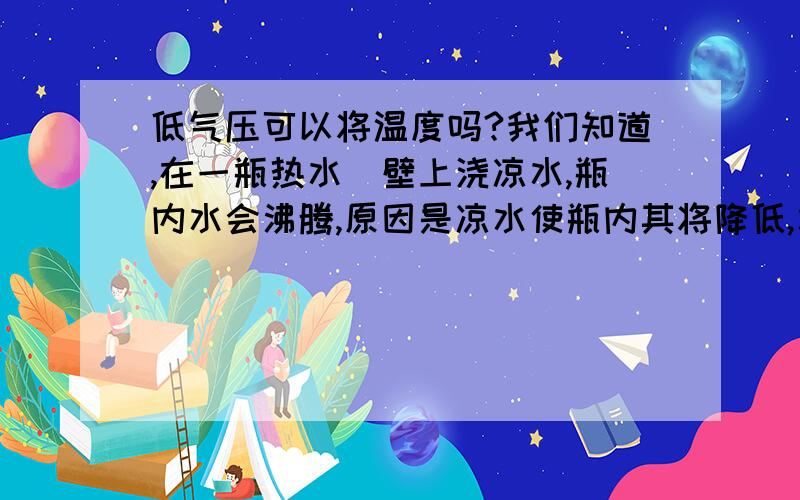 低气压可以将温度吗?我们知道,在一瓶热水甁壁上浇凉水,瓶内水会沸腾,原因是凉水使瓶内其将降低,水的沸点降低,水就会沸腾.可以得出,低温可以降低气压（不是大气压）,但是反之,降低气压