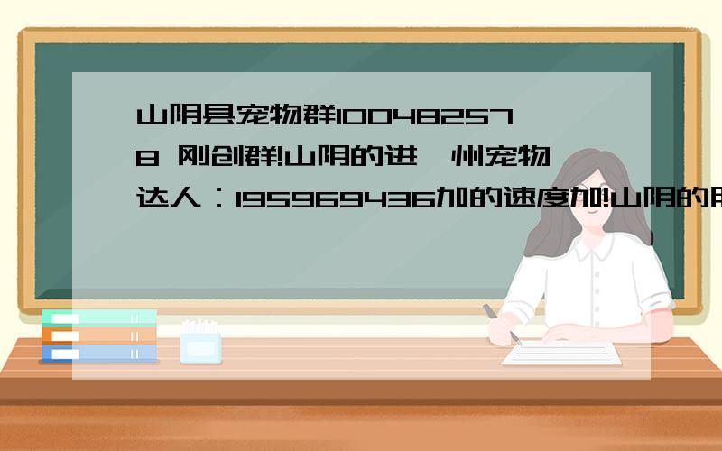 山阴县宠物群100482578 刚创群!山阴的进朔州宠物达人：195969436加的速度加!山阴的朋友加山阴群!朔州的加朔州群