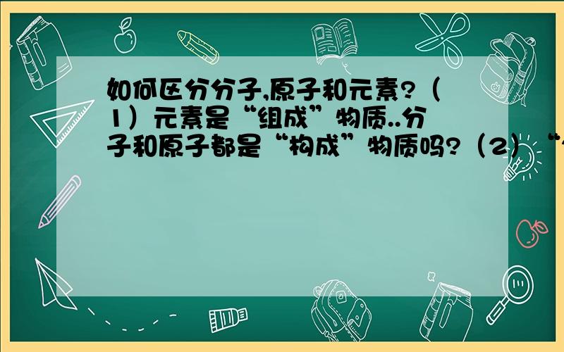 如何区分分子,原子和元素?（1）元素是“组成”物质..分子和原子都是“构成”物质吗?（2）“2H”是指“2个氢原子”；“2H2”指“2个氢分子”；“H”表示氢元素,那由此可推断“H2”是“1个