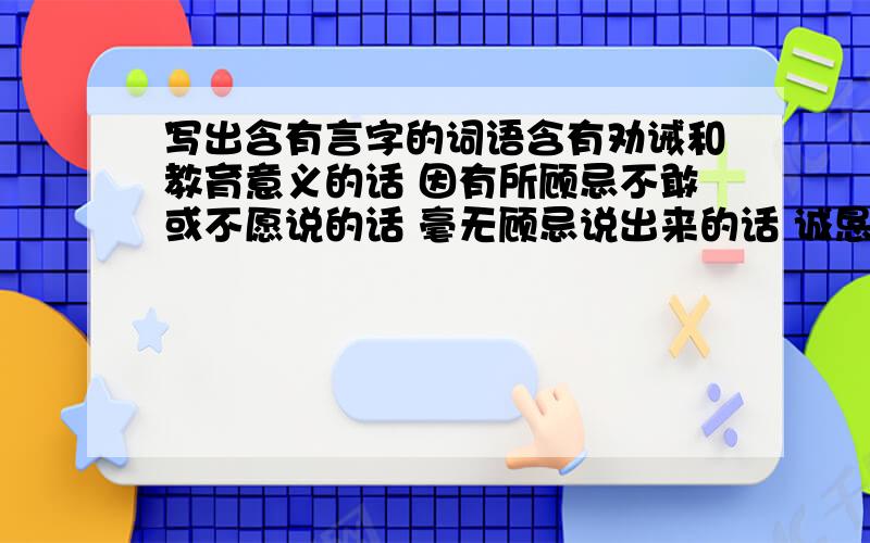 写出含有言字的词语含有劝诫和教育意义的话 因有所顾忌不敢或不愿说的话 毫无顾忌说出来的话 诚恳劝告的话