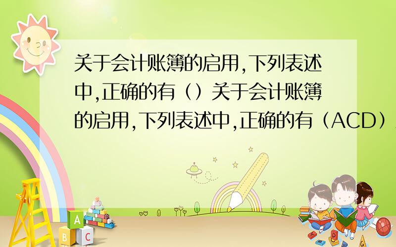 关于会计账簿的启用,下列表述中,正确的有（）关于会计账簿的启用,下列表述中,正确的有（ACD）A.账簿启用时,应在封面上写明单位名称和账簿名称,并正确填写账簿启用表B.启用订本式账簿时