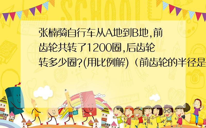 张楠骑自行车从A地到B地,前齿轮共转了1200圈,后齿轮转多少圈?(用比例解)（前齿轮的半径是10cm,后齿轮的半径是3cm）