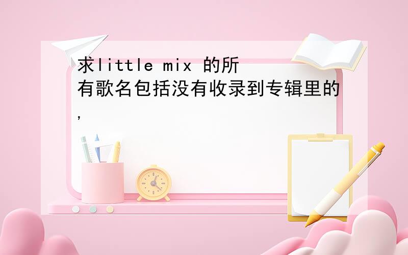 求little mix 的所有歌名包括没有收录到专辑里的,