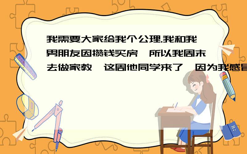 我需要大家给我个公理.我和我男朋友因攒钱买房,所以我周末去做家教,这周他同学来了,因为我感冒了,并且六日还要去做家教,所以他一个人去陪他同学的.周六他去陪他同学,晚上没回家,就把