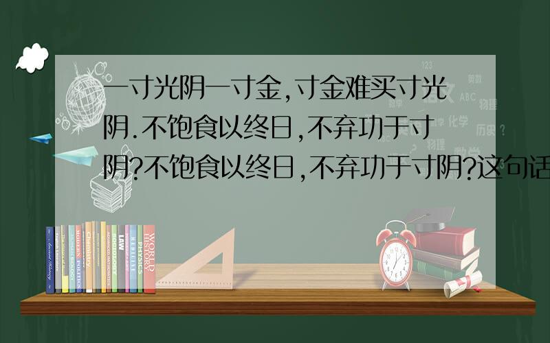 一寸光阴一寸金,寸金难买寸光阴.不饱食以终日,不弃功于寸阴?不饱食以终日,不弃功于寸阴?这句话