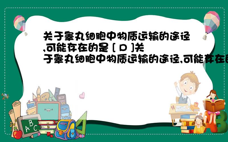 关于睾丸细胞中物质运输的途径,可能存在的是 [ D ]关于睾丸细胞中物质运输的途径,可能存在的是[ ]A．内环境中的葡萄糖：细胞膜→细胞质基质→线粒体B．雄性激素：高尔基体→内质网→细