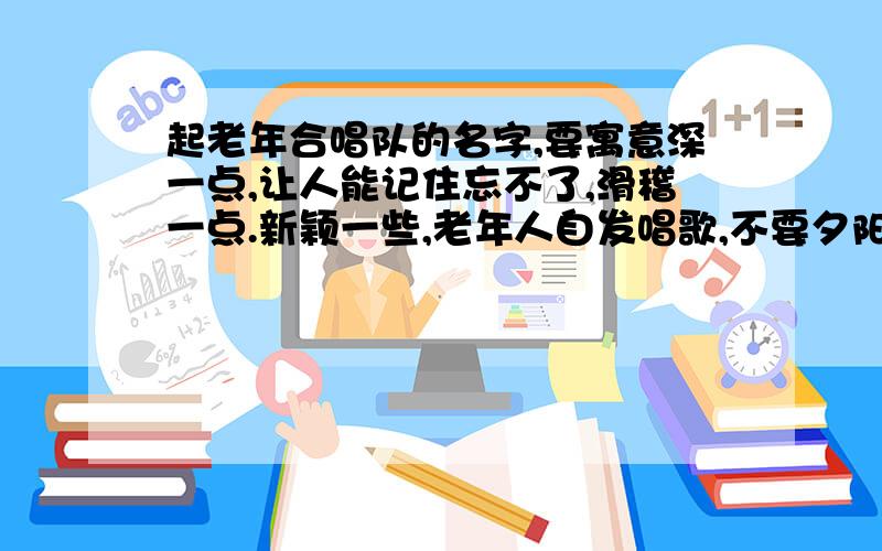 起老年合唱队的名字,要寓意深一点,让人能记住忘不了,滑稽一点.新颖一些,老年人自发唱歌,不要夕阳红