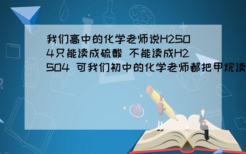 我们高中的化学老师说H2SO4只能读成硫酸 不能读成H2SO4 可我们初中的化学老师都把甲烷读成炭氢四 这是为什么?)