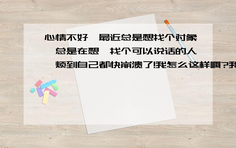 心情不好,最近总是想找个对象,总是在想,找个可以说话的人,烦到自己都快崩溃了!我怎么这样啊?我像个迷茫的小娃,18了,怎么还像8岁啊!