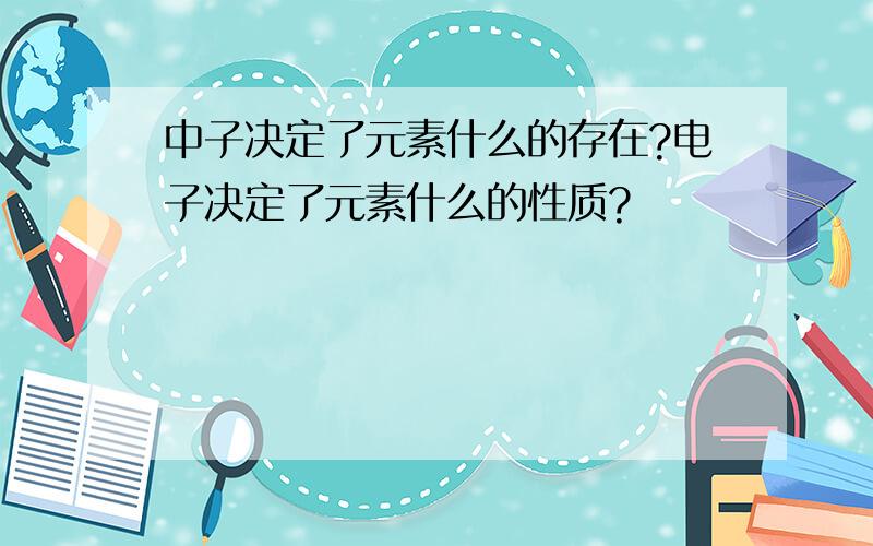 中子决定了元素什么的存在?电子决定了元素什么的性质?