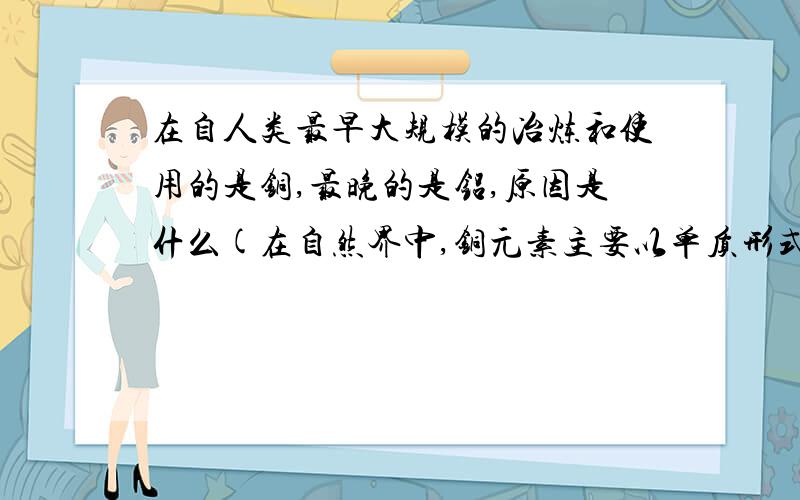 在自人类最早大规模的冶炼和使用的是铜,最晚的是铝,原因是什么(在自然界中,铜元素主要以单质形式存在,铝