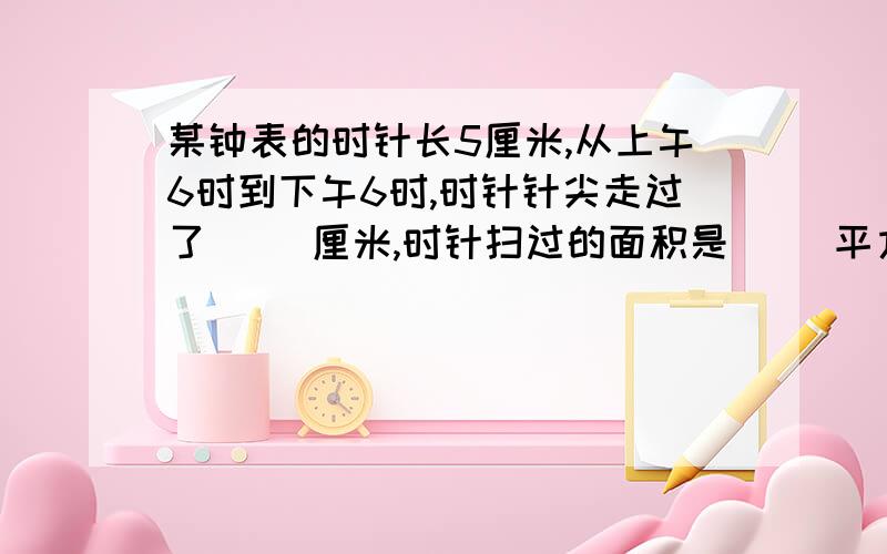 某钟表的时针长5厘米,从上午6时到下午6时,时针针尖走过了（ ）厘米,时针扫过的面积是（ ）平方厘米