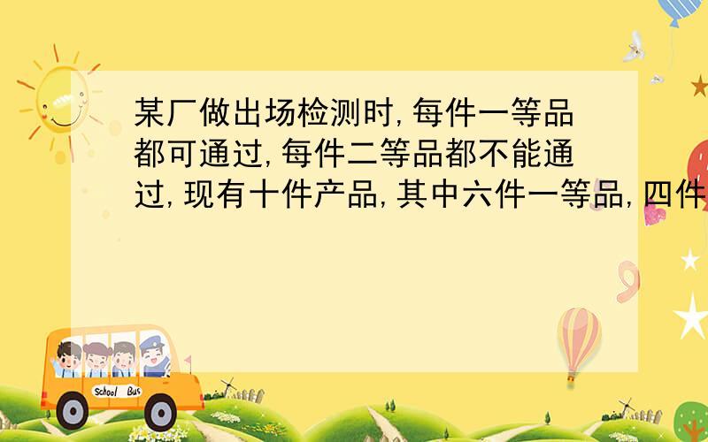 某厂做出场检测时,每件一等品都可通过,每件二等品都不能通过,现有十件产品,其中六件一等品,四件二等品.⑴从这10件产品中随机抽取1件产品,求能通过检测的概率.⑵从这10件产品中随机挑取