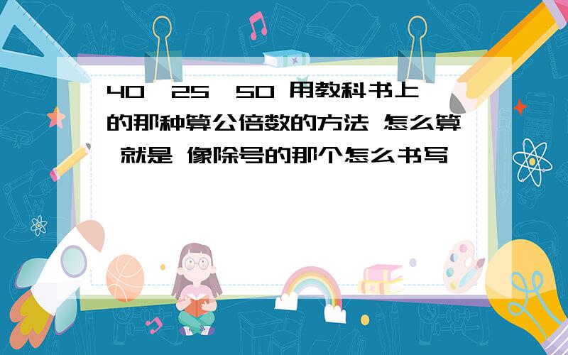 40,25,50 用教科书上的那种算公倍数的方法 怎么算 就是 像除号的那个怎么书写