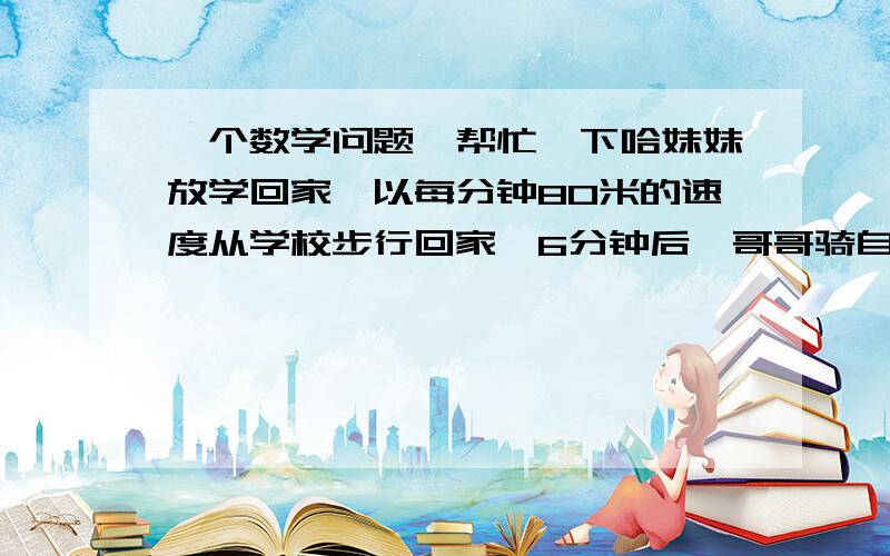 一个数学问题,帮忙一下哈妹妹放学回家,以每分钟80米的速度从学校步行回家,6分钟后,哥哥骑自行车以每分钟200米的速度从学校回家,当妹妹到家时,哥哥正好追上妹妹,问哥哥经过多少分钟追上