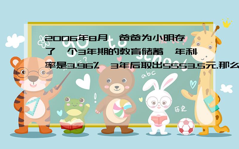 2006年8月,爸爸为小明存了一个3年期的教育储蓄,年利率是3.96%,3年后取出5553.5元.那么,刚开始小明的爸爸存入了多少元