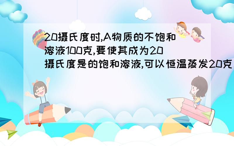 20摄氏度时,A物质的不饱和溶液100克,要使其成为20摄氏度是的饱和溶液,可以恒温蒸发20克水或加入8克溶质求20摄氏度是A物质的溶解度