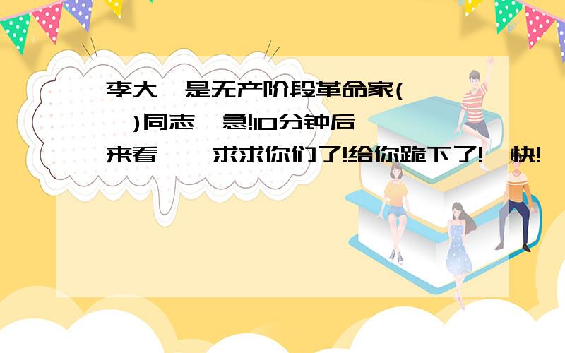 李大钊是无产阶段革命家(    )同志  急!10分钟后来看    求求你们了!给你跪下了!  快!