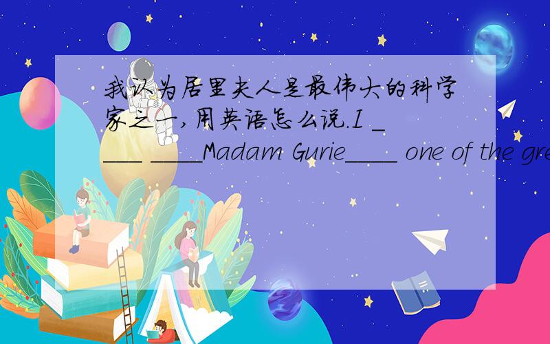 我认为居里夫人是最伟大的科学家之一,用英语怎么说.I ____ ____Madam Gurie____ one of the greatest scientists.