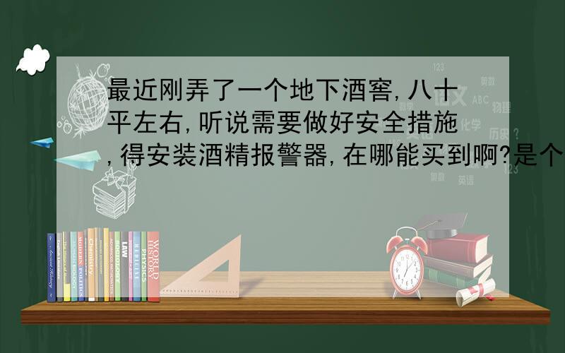 最近刚弄了一个地下酒窖,八十平左右,听说需要做好安全措施,得安装酒精报警器,在哪能买到啊?是个长方形的,长度大约有12米左右,有7米宽,需要安装几台啊?除了酒精报警器,还需要安装什么安