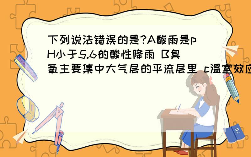 下列说法错误的是?A酸雨是pH小于5.6的酸性降雨 B臭氧主要集中大气层的平流层里 c温室效应对人类有利有D光合作用是自然界氧循环的关键途径.我看那个都像是对的,