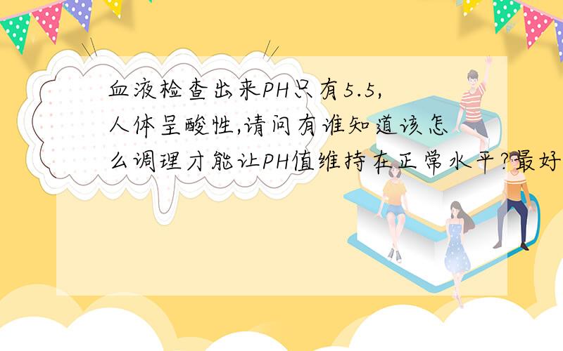 血液检查出来PH只有5.5,人体呈酸性,请问有谁知道该怎么调理才能让PH值维持在正常水平?最好是食物调理,对药物调理不是很感冒；