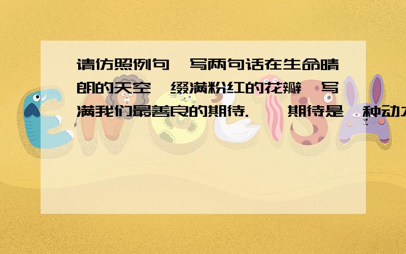 请仿照例句,写两句话在生命晴朗的天空,缀满粉红的花瓣,写满我们最善良的期待.    期待是一种动力,鞭策着我们前行不辍,支撑着我们成功的信念,让我们充满勇气和力量,坦然面对生活的艰辛