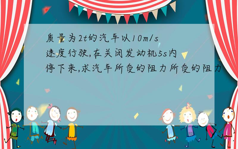 质量为2t的汽车以10m/s速度行驶,在关闭发动机5s内停下来,求汽车所受的阻力所受的阻力