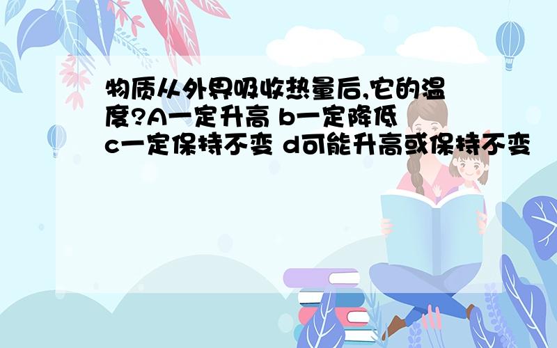 物质从外界吸收热量后,它的温度?A一定升高 b一定降低 c一定保持不变 d可能升高或保持不变