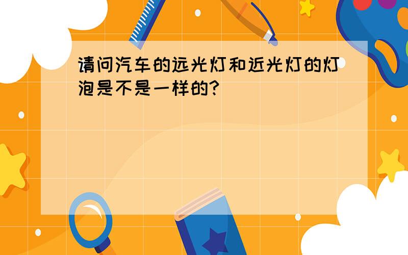 请问汽车的远光灯和近光灯的灯泡是不是一样的?