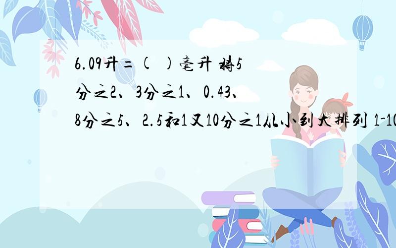 6.09升=( )毫升 将5分之2、3分之1、0.43、8分之5、2.5和1又10分之1从小到大排列 1-10分之1-3分之2=