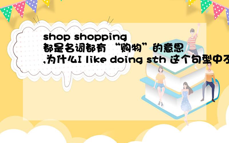 shop shopping 都是名词都有 “购物”的意思,为什么I like doing sth 这个句型中不能直接在like 后加shop就像I like apples这样,不都是名词作宾语么·····虽然知道 like doing是固定搭配,但总是想不通