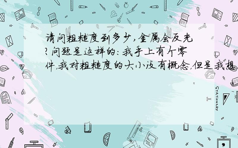 请问粗糙度到多少,金属会反光?问题是这样的：我手上有个零件，我对粗糙度的大小没有概念，但是我想确定他的粗糙度。