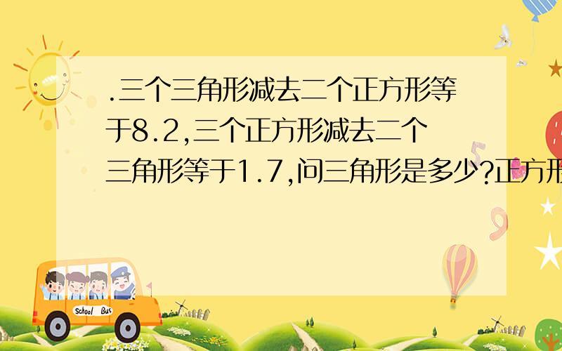 .三个三角形减去二个正方形等于8.2,三个正方形减去二个三角形等于1.7,问三角形是多少?正方形是多力?