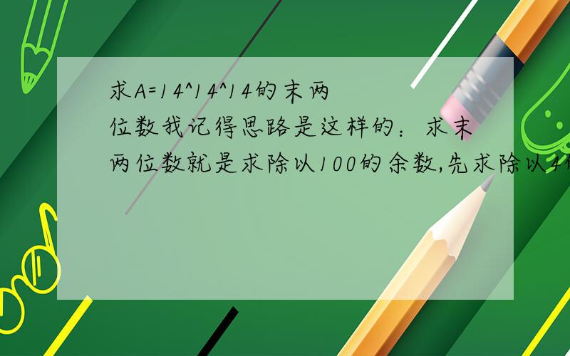 求A=14^14^14的末两位数我记得思路是这样的：求末两位数就是求除以100的余数,先求除以4的余数,再求除以25的余数,再通过某种方法计算的盗除以100的余数.我年龄小= 请相信我!