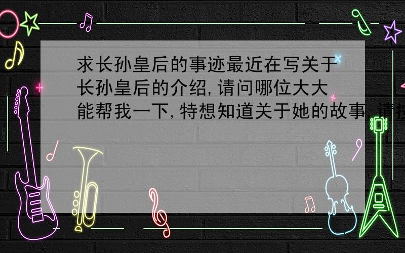 求长孙皇后的事迹最近在写关于长孙皇后的介绍,请问哪位大大能帮我一下,特想知道关于她的故事,请按时间顺序写,十分感激~